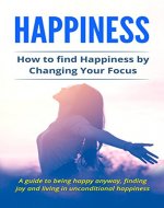 Happiness:  How to find Happiness by Changing Your Focus:  A guide to being happy anyway, finding joy and living in unconditional happiness. (Happy Life, Live happier, happiness for all) - Book Cover