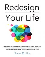 Redesign Your Life: 49 Simple Daily Life Changes For Health, Wealth And Happiness - That Take 5 Minutes Or Less (Transform Your Life One Day At A Time) - Book Cover