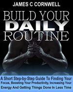Build Your Daily Routine: A Short Step-by-Step Guide, to Find Your Focus, Boost Your Productivity, Increase Your Energy and Get Things Done in Less Time. - Book Cover