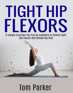 TIGHT HIP FLEXORS: 12 Simple Exercises You Can Do Anywhere to Stretch Tight Hip Flexors and Relieve Hip Pain - Book Cover