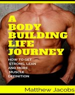 A Body Building Life Journey: How To Get Strong, Lean, And More Muscle Definition (Lifestyle to healthy, stronger, leaner, faster, speed, and endurance) - Book Cover