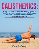 Calisthenics:  A Simple 10-Minute Workout Plan For Beginners And Busy People Of All Ages To Gain Strength Fast And Enjoy A Healthy Lifestyle (Bodyweight ... Fitness, Cardio, Weight Loss, Bodybuilding) - Book Cover