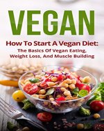 Vegan: How To Start A Vegan Diet, The Basics Of Vegan Eating, Weight Loss, And Muscle Building (Plant-Based, Fitness, Beginner Vegan, Cookbook, Recipes) - Book Cover