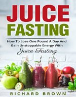 Juice Fasting: How to Lose a Pound a Day and Gain Unstoppable Energy with Juice Fasting - Book Cover