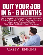 Quit Your Job In 6 - 8 Months: Your How To Guide, Enjoy Freedom, Start An Online Business, Escape The 9 to 5, Earn Passive Income, Make Your Dream A Reality, Take The Leap - Book Cover