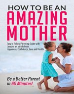How to be an Amazing Mother : Easy to Follow Parenting Guide with Lessons on Mindfulness, Happiness, Confidence, Love and Health: Be a Better Parent in 60 Minutes! - Book Cover