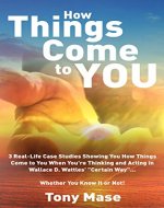 How Things Come to You: 3 Real-Life Case Studies Showing You How Things Come to You When You're Thinking and Acting in Wallace D. Wattles' 