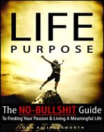 Life Purpose: The No-Bullshit Guide To Finding Your Passion And Living A Meaningful Life (Purpose, Find Your Passion, Fulfillment, Meaningful Work Book 1) - Book Cover