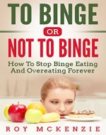 To Binge Or Not To Binge: How To Stop Binge Eating And Over Eating Forever | Sticking To A Healthy Food Plan - Book Cover