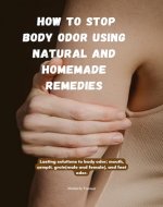 How To Stop Body Odor Using Natural and Homemade Remedies: Lasting solutions to body odor; mouth, armpit, groin(male and female), and feet odor. - Book Cover