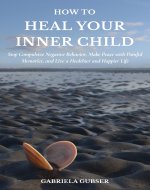 HOW TO HEAL YOUR INNER CHILD: Stop Compulsive Negative Behavior, Make Peace with Painful Memories, and Live a Healthier and Happier Life - Book Cover