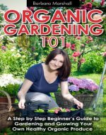 Organic Gardening 101: A Step by Step Beginner's Guide to Gardening and Growing Your Own Healthy Organic Produce - Book Cover