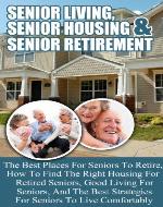 Senior Living, Senior Housing, And Senior Retirement - The Best Places For Seniors To Retire, How To Find The Right Housing,  Good Living, And The Best ... finding the right place to retire to) - Book Cover