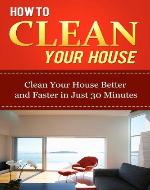 How to Clean Your House: Clean Your House Better and Faster in Just 30 Minutes (Home Solutions) - Book Cover