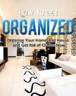 How to Get Organized: Organize Your Home and House and Get Rid of Clutter Now (Home Solutions) - Book Cover