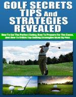 Golf Secrets, Tips, And Strategies Revealed - How To Get The Perfect Swing, How To Prepare For The Game, And How To Utilize Top Golfing Strategies Used ... and equipment, golf practice and training) - Book Cover