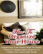How to Organize Your House: Organizing Your Home With 36 Highly Effective Organization Ideas For a Clutter-Free and Clean Home - Book Cover