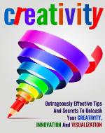 Creativity: Outrageously Effective Tips And Secrets To Unleash Your Creativity, Innovation And Visualization - Book Cover