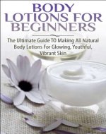 Body Lotions For Beginners: The Ultimate Guide to Making All Natural Body Lotions for Glowing, Youthful, Vibrant Skin ((Aromatherapy, Healing, Healthy ... Essential Oils, Hair Loss, Healthy Living,) - Book Cover