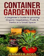 Container Gardening: A beginner's guide to growing Organic Vegetables, Fruits & Herbs in a Small Space (Gardening for Beginners, Urban Gardening, Container Gardening Ideas) - Book Cover