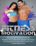 Fitness Motivation: The Ultimate Guide On How To Achieve Your Fitness And Weight Loss Goals By Staying Focused And Motivated With Fitness Motivation (achieve your goals, stay focused and motivated) - Book Cover