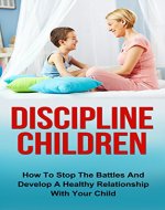 Discipline Children: How To Stop The Battles And Develop A Healthy Relationship With Your Child (Discipline Children, Diescipline Kids, Happy Children, ... Child Behavior, Child Development) - Book Cover
