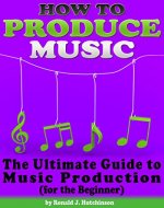 How to Produce Music: The Ultimate Guide to Music Production (for the Beginner) - Book Cover