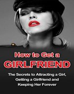How to Get a Girlfriend: The Secrets to Attracting a Girl, Getting a Girlfriend and Keeping Her Forever (Girlfriend Guide, How to Get a Girlfriend, Keeping a Girlfriend) - Book Cover