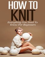 Learn How To Knit: All You Need To Know About Knitting! (Knitting for beginners, Knitting for amateurs, learn to knit, knitting for dummies, advanced knitting, crocheting, stitch) - Book Cover
