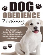 Dog Obedience Training: The Definitive Guide To Effectively Train An Obedient Dog Without Being A Dog Whisperer (Dog Training, Dog Obedience Training, Dog Whisperer, Puppy Training) - Book Cover