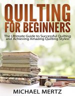 Quilting for Beginners: The Ultimate Guide to Successful Quilting and Achieving Amazing Quilting Styles! (quilting for beginners, quilting styles, quilting ... quilting guide, quilting techniques) - Book Cover