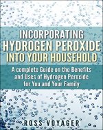 Incorporating Hydrogen Peroxide into Your Household: A complete Guide on the Benefits and Uses of Hydrogen Peroxide for You and Your Family - Book Cover