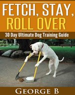 Fetch, Stay, Roll Over: 30 Day Ultimate Dog Training Guide - Book Cover