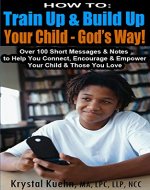 HOW TO: Train Up & Build Up Your Child - God's Way!: Over 100 Short Messages & Notes to help you Connect, Encourage & Empower Your Child & Those You Love - Book Cover