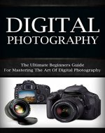 Digital Photography: The Ultimate Beginners Guide For Mastering The Art of Digital Photography (digital photography, digital, photography, digital photography for beginners) - Book Cover