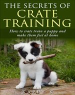 The Secrets of Crate Training:: How to Crate Train a Puppy and Make them Feel at Home (dog training, crate training puppies) - Book Cover