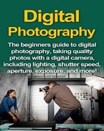 Digital Photography: The Beginners Guide To Digital Photography, Taking Quality Photos With A Digital Camera, Including Lighting, Shutter Speed, Aperture, Exposure, And More! - Book Cover