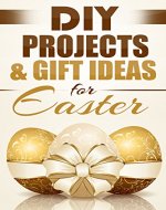 DIY Projects & Gift Ideas for Easter: Amazingly Easy Guided Gift Ideas For Beginners To The More Experienced (with Pictures!) (DIY, Do It Yourself, Holiday ... DIY Gifts, Easter, Holiday Recipes Book 1) - Book Cover