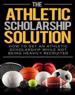 The Athletic Scholarship Solution: How To Get An Athletic Scholarship While Not Being Heavily Recruited (Athletic scholarship, college scholarships, ncaa, ... basketball, baseball, soccer, track) - Book Cover