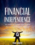Financial Independence: 30 Steps To Control Your Income  And Achieve Financial Freedom (Practical Guide To Achieve Financial Freedom And Live The Life You Deserve) - Book Cover