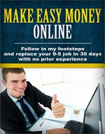 Make Easy Money Online: Follow in my footsteps and replace your 9-5 job in 30 days with no prior experience (How to make money online, Work less, Make money from home, Build a business) - Book Cover