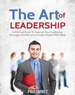 The Art Of Leadership: A Practical Guide to Improve Your Leadership Strategies and Become a Leader People Will Follow (Leadership And Coaching Guide: Best ... To Influence People And Achieve Success) - Book Cover