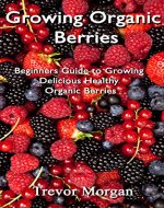 Growing Organic Berries: Beginners Guide to Growing Delicious Healthy Organic Berries - Book Cover