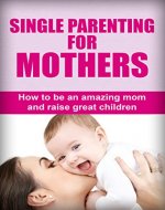 Single Parenting For Mothers: How To Be An Amazing Mom And Raise Great Children (Single parent guide, Single parenting for mothers, Single parenting for moms, Single parenting for mums) - Book Cover