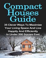 Compact Houses Guide: 35 Clever Ways To Maximize Your Living Space And Live Happily And Efficiently In Under 500 Square Feet: Compact Houses Guide For ... House Living, Tiny House Living Books,) - Book Cover