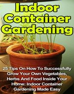 Indoor Container Gardening: 25 Tips On How To Successfully Grow Your Own Vegetables, Herbs And Food Inside Your Home: Indoor Container Gardening Made Easy ... Indoor Container Gardening Books,) - Book Cover