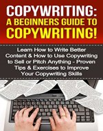 Copywriting: A Beginners Guide To Copywriting!: Learn How to Write Better Content & How to Use Copywriting to Sell or Pitch Anything - Proven Tips & Exercises ... Your Copywriting, Copywriter, Copywrite) - Book Cover
