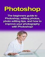 Photoshop: The beginners guide to Photoshop, Editing Photos, Photo Editing Tips, and How to Improve your Photography with Photoshop! - Book Cover