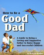 How to Be a Good Dad: A Guide to Being a Loving and Supportive Father to Raise Happy and Successful Children - Book Cover