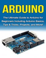 Arduino: The Ultimate Guide to Arduino for Beginners Including Arduino Basics, Tips & Tricks, Projects, and More! - Book Cover
